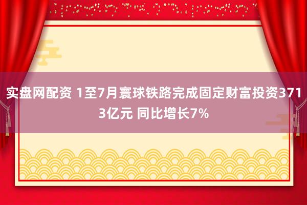 实盘网配资 1至7月寰球铁路完成固定财富投资3713亿元 同比增长7%