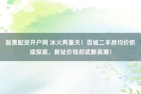 股票配资开户网 冰火两重天！百城二手房均价抓续探底，新址价钱却武断高潮！