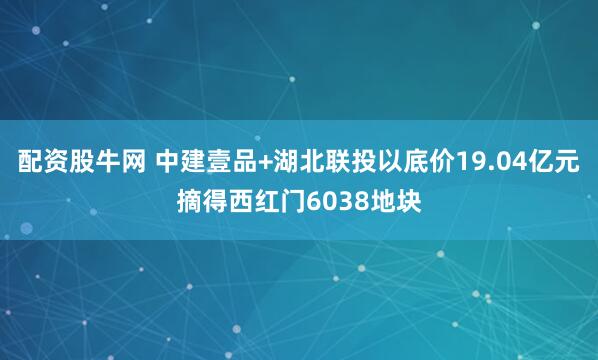 配资股牛网 中建壹品+湖北联投以底价19.04亿元摘得西红门6038地块