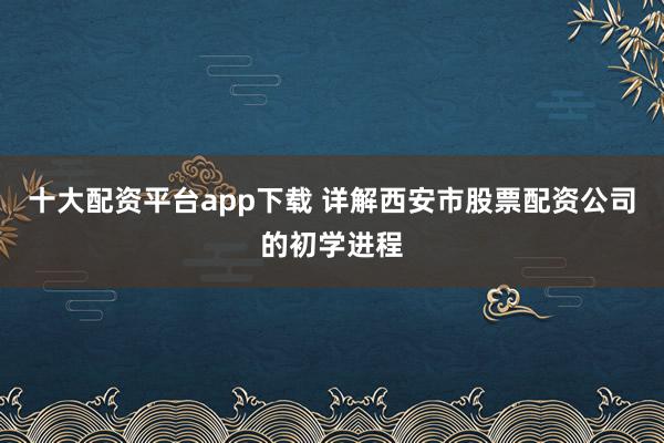 十大配资平台app下载 详解西安市股票配资公司的初学进程