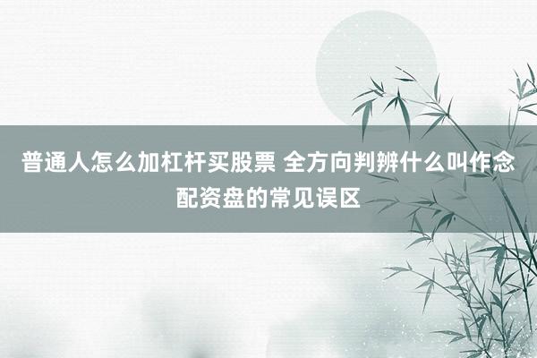 普通人怎么加杠杆买股票 全方向判辨什么叫作念配资盘的常见误区
